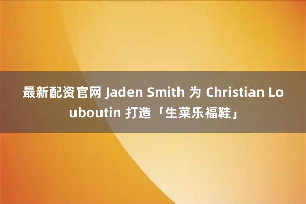 最新配资官网 Jaden Smith 为 Christian Louboutin 打造「生菜乐福鞋」